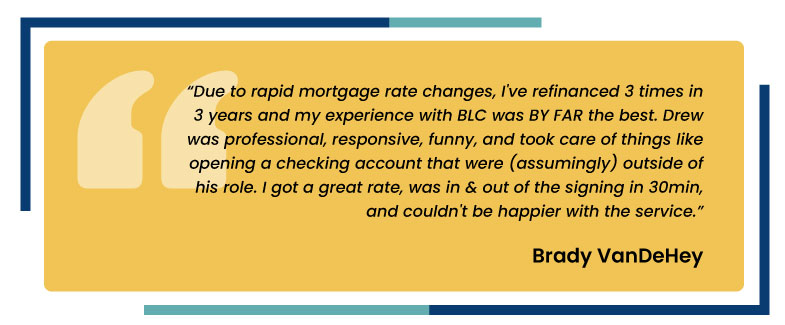 Due to rapid mortgage rate changes, I’ve refinanced 3 times in 3 years and my experience with BLC was by far the best. Drew was professional, responsive, funny, and took care of things like opening a checking account that were (assumingly) outside of his role. I got a great rate, was in and out of the signing in 30 minutes, and couldn’t be happier with the service. Brady VanDeHey